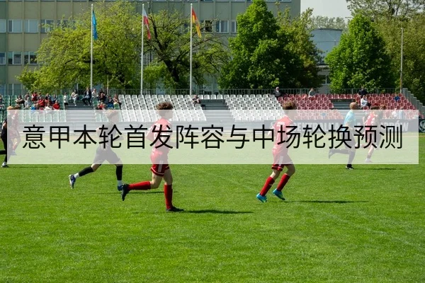 意甲本轮首发阵容与中场轮换预测